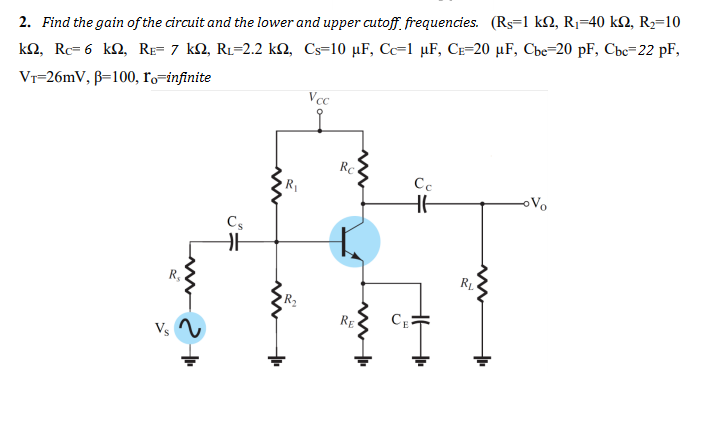 2. Find the gain of the circuit and the lower and upper cutoff. frequencies. (Rs=1 k2, R1=40 k2, R2=10
k2, Rc= 6 kN, RE= 7 kN, R1=2.2 kM, Cs=10 µF, C=1 µF, Ce=20 µF, Cbe=20 pF, Cbc=22 pF,
Vr=26mV, B=100, ro=infinite
Vcc
Rc
R1
Cc
oVo
Cs
RE
Vs
