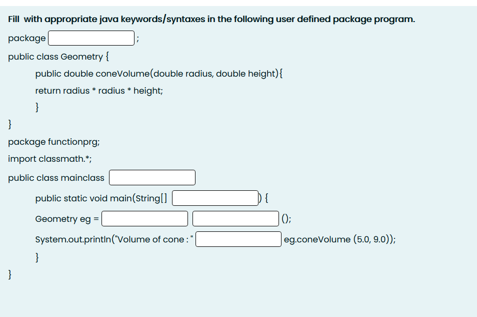 Fill with appropriate java keywords/syntaxes in the following user defined package program.
package
public class Geometry {
public double coneVolume(double radius, double height){
return radius * radius * height;
}
}
package functionprg;
import classmath.*;
public class mainclass
public static void main(String[]
{
Geometry eg =
();
System.out.printIn("Volume of cone :
eg.coneVolume (5.0, 9.0));
}
}
