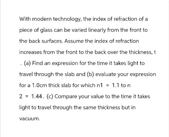 With modern technology, the index of refraction of a
piece of glass can be varied linearly from the front to
the back surfaces. Assume the index of refraction
increases from the front to the back over the thickness, t
. (a) Find an expression for the time it takes light to
travel through the slab and (b) evaluate your expression
for a 1.0cm thick slab for which n1 = 1.1 to n
2 = 1.44. (c) Compare your value to the time it takes
light to travel through the same thickness but in
vacuum.