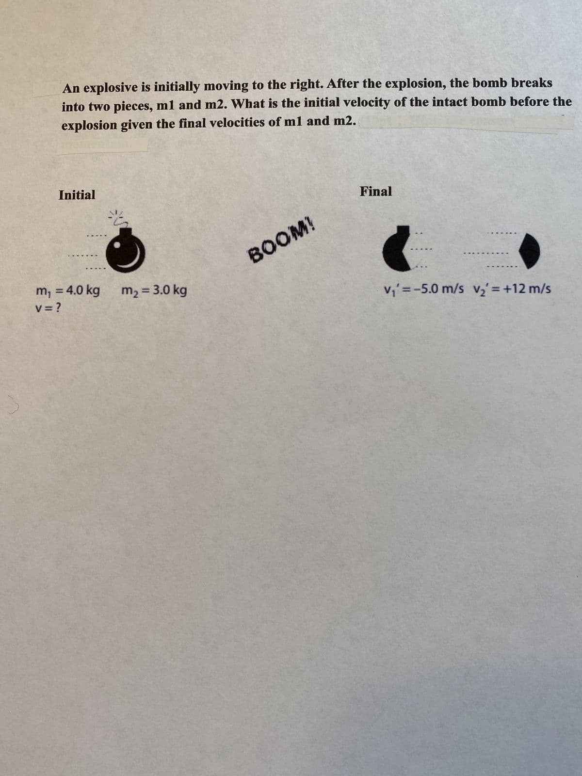 An explosive is initially moving to the right. After the explosion, the bomb breaks
into two pieces, m1 and m2. What is the initial velocity of the intact bomb before the
explosion given the final velocities of m1 and m2.
Initial
*****
m₁ = 4.0 kg
V = ?
2
m₂ = 3.0 kg
BOOM!
Final
(
v₁' = -5.0 m/s v₂ = +12 m/s