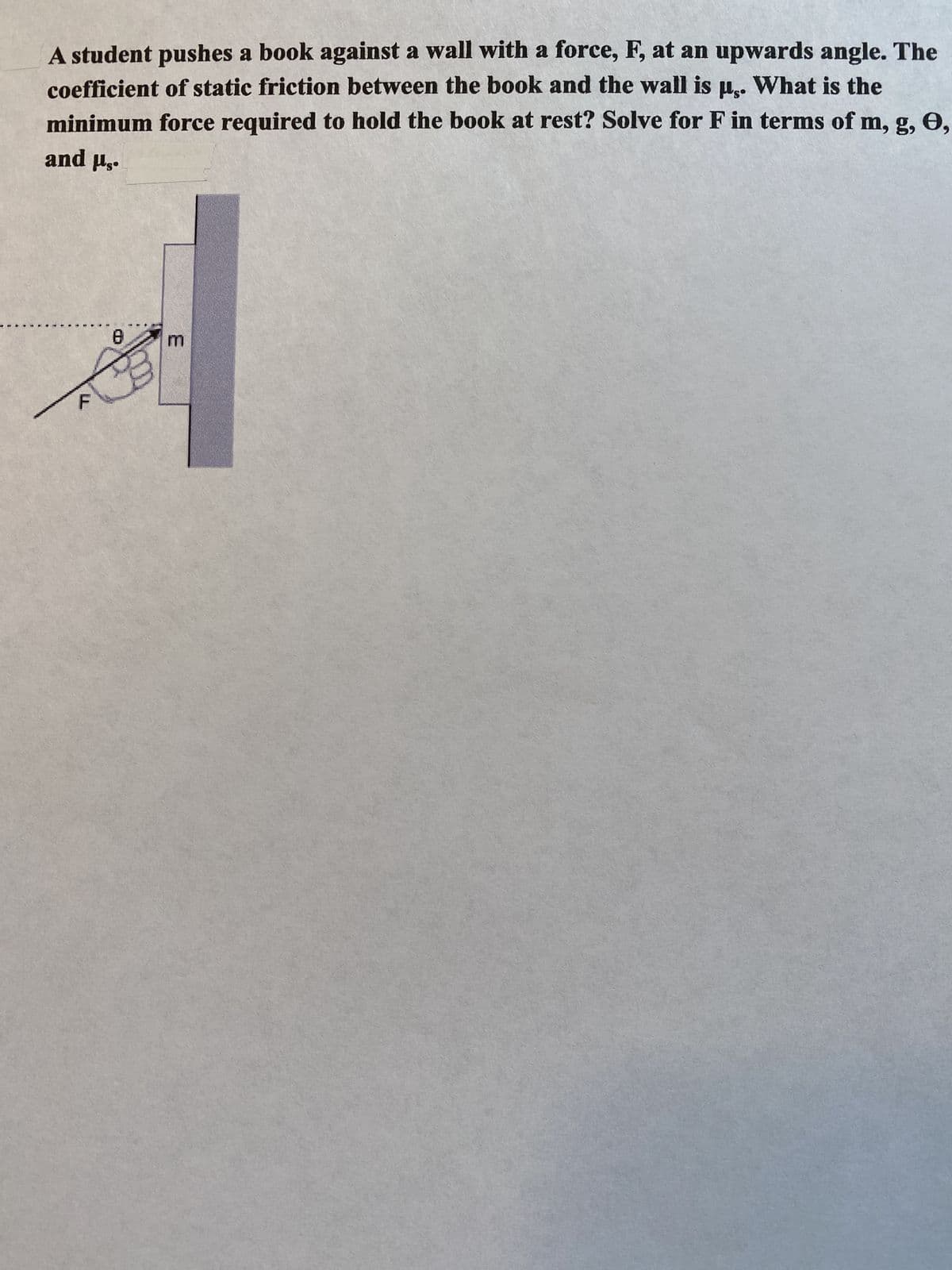 A student pushes a book against a wall with a force, F, at an upwards angle. The
coefficient of static friction between the book and the wall is us. What is the
minimum force required to hold the book at rest? Solve for F in terms of m, g, 0,
and Hs.
8
A
E