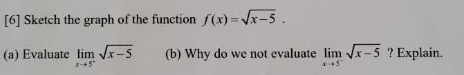 [6] Sketch the graph of the function f(x)=x-5.
(a) Evaluate lim x-5
(b) Why do we not evaluate lim Vx-5 ? Explain.
5
