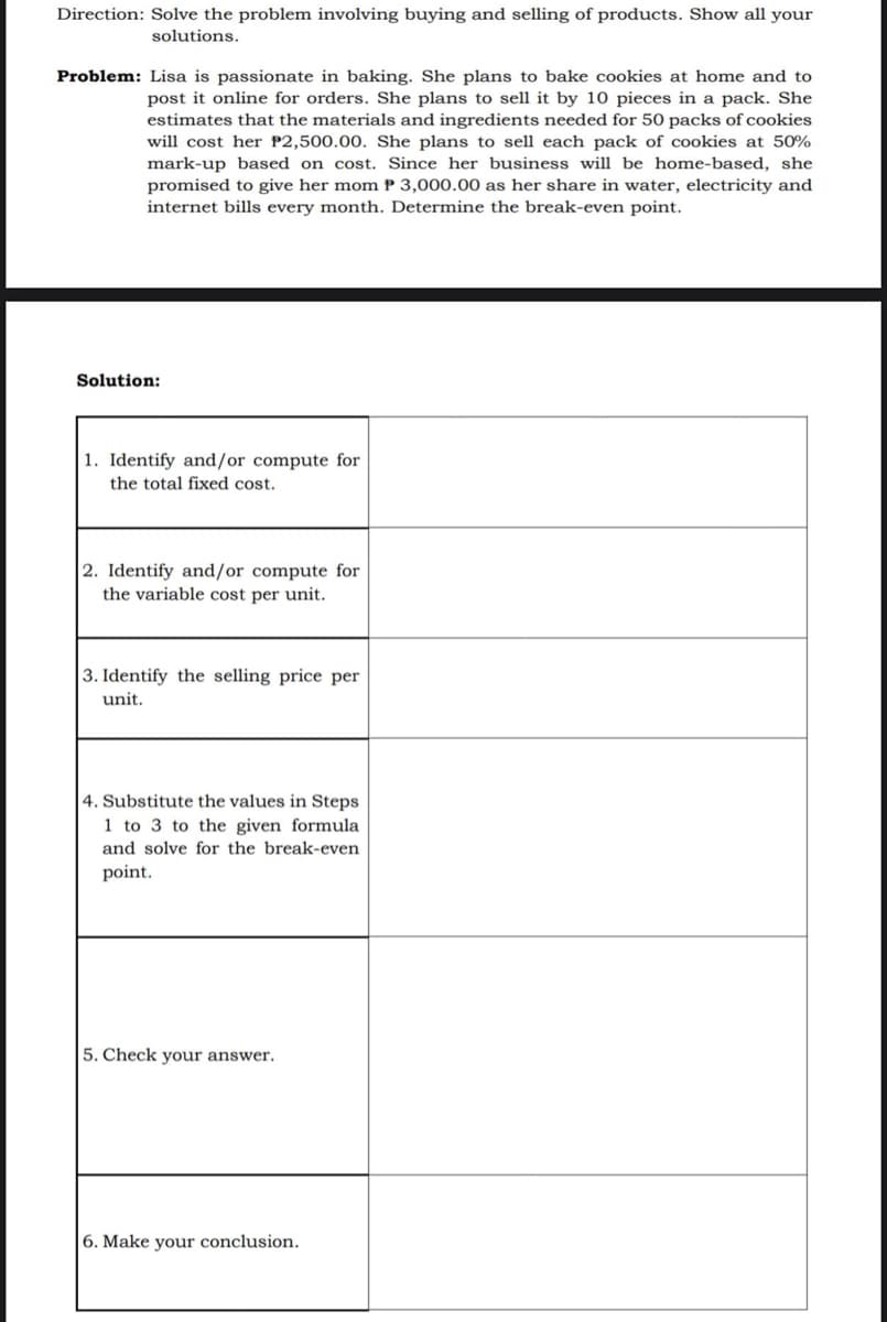 Direction: Solve the problem involving buying and selling of products. Show all your
solutions.
Problem: Lisa is passionate in baking. She plans to bake cookies at home and to
post it online for orders. She plans to sell it by 10 pieces in a pack. She
estimates that the materials and ingredients needed for 50 packs of cookies
will cost her P2,500.00. She plans to sell each pack of cookies at 50%
mark-up based on cost. Since her business will be home-based, she
promised to give her mom P 3,000.00 as her share in water, electricity and
internet bills every month. Determine the break-even point.
Solution:
1. Identify and/or compute for
the total fixed cost.
2. Identify and/or compute for
the variable cost per unit.
3. Identify the selling price per
unit.
4. Substitute the values in Steps
1 to 3 to the given formula
and solve for the break-even
point.
5. Check your answer.
6. Make your conclusion.
