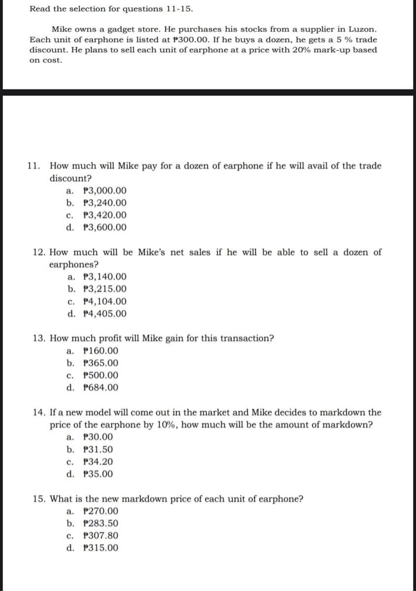 Read the selection for questions 11-15.
Mike owns a gadget store. He purchases his stocks from a supplier in Luzon.
Each unit of earphone is listed at P300.00. If he buys a dozen, he gets a 5 % trade
discount. He plans to sell each unit of earphone at a price with 20% mark-up based
on cost.
1.
How much will Mike pay for a dozen of earphone if he will avail of the trade
discount?
a. P3,000.00
b. P3,240.00
P3,420.00
d. P3,600.00
с.
12. How much will be Mike's net sales if he will be able to sell a dozen of
earphones?
a. P3,140.00
b. P3,215.00
c. P4,104.00
d. P4,405.00
13. How much profit will Mike gain for this transaction?
a. P160.00
b. P365.00
c. P500.00
d. P684.00
14. If a new model will come out in the market and Mike decides to markdown the
price of the earphone by 10%, how much will be the amount of markdown?
а. Р30.00
b. P31.50
c. P34.20
d. P35.00
15. What is the new markdown price of each unit of earphone?
a. P270.00
b. P283.50
c. P307.80
d. P315.00
