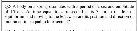 Q2/ A body on a spring oscillates with a period of 2 sec and amplitude
of 15 cm .At time equal to zero second ,it is 7 cm to the left of
equilibrium and moving to the left .what are its position and direction of
motion at time equal to four second?
03/A
uoot no eti
ad bu
ninouloe
noth
of ao di.ne 7 m
