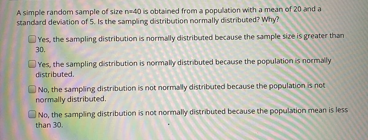 **Understanding Sampling Distribution**

**Question:**

A simple random sample of size n=40 is obtained from a population with a mean of 20 and a standard deviation of 5. Is the sampling distribution normally distributed? Why?

**Answers:**

1. **[ ] Yes, the sampling distribution is normally distributed because the sample size is greater than 30.**
   
2. **[ ] Yes, the sampling distribution is normally distributed because the population is normally distributed.**

3. **[ ] No, the sampling distribution is not normally distributed because the population is not normally distributed.**

4. **[ ] No, the sampling distribution is not normally distributed because the population mean is less than 30.**

**Explanation:**

For this question, the concept of the Central Limit Theorem (CLT) is pivotal. According to the CLT, regardless of the population's distribution, the sampling distribution of the sample mean will tend to be normally distributed if the sample size is sufficiently large (typically n > 30). Given that the sample size here is 40, which is greater than 30, this criterion is met.

Thus, the most accurate answer would be:

**1. Yes, the sampling distribution is normally distributed because the sample size is greater than 30.**