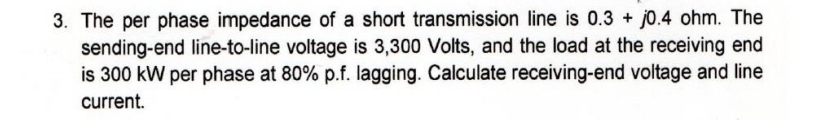 3. The per phase impedance of a short transmission line is 0.3 + j0.4 ohm. The
sending-end line-to-line voltage is 3,300 Volts, and the load at the receiving end
is 300 kW per phase at 80% p.f. lagging. Calculate receiving-end voltage and line
current.