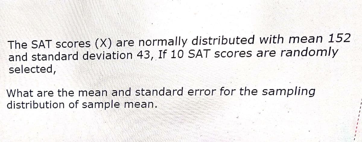 The SAT scores (X) are normally distributed with mean 152
and standard deviation 43, If 10 SAT scores are randomly
selected,
What are the mean and standard error for the sampling
distribution of sample mean.