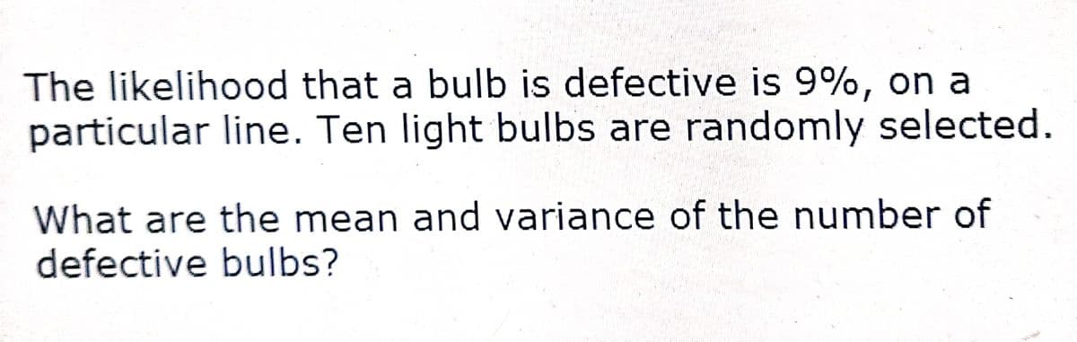 The likelihood that a bulb is defective is 9%, on a
particular line. Ten light bulbs are randomly selected.
What are the mean and variance of the number of
defective bulbs?