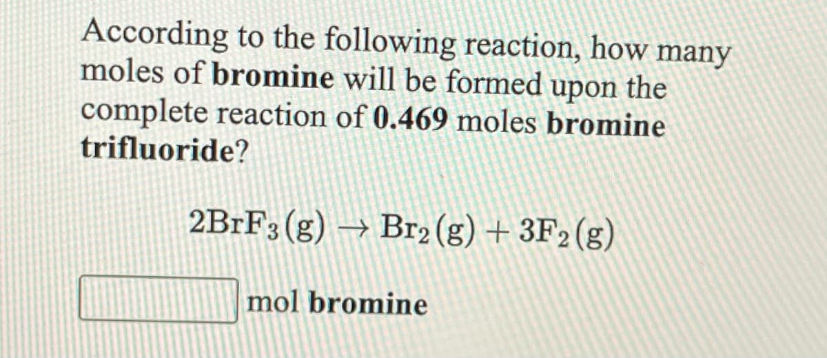 According to the following reaction, how many
moles of bromine will be formed upon the
complete reaction of 0.469 moles bromine
trifluoride?
2B1F3 (g) → Br2 (g) + 3F2 (g)
mol bromine
