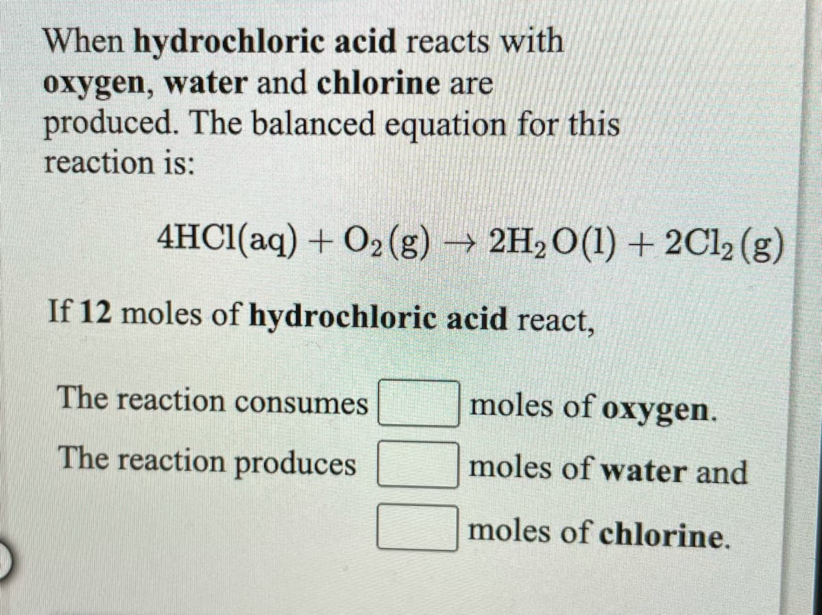 When hydrochloric acid reacts with
oxygen, water and chlorine are
produced. The balanced equation for this
reaction is:
4HCI(aq) + O2 (g) → 2H2O(1) + 2C12 (g)
If 12 moles of hydrochloric acid react,
The reaction consumes
moles of oxygen.
The reaction produces
moles of water and
moles of chlorine.
