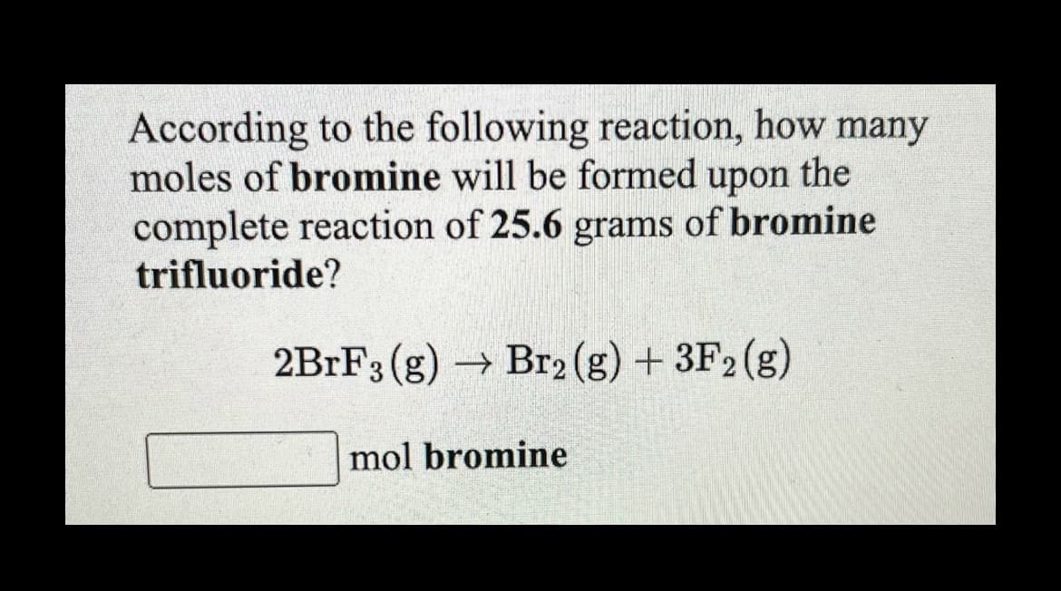 According to the following reaction, how many
moles of bromine will be formed upon the
complete reaction of 25.6 grams of bromine
trifluoride?
2BRF3 (g) → Br2 (g) + 3F2 (g)
mol bromine
