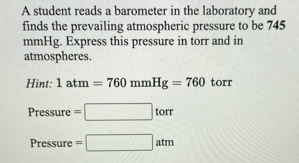 A student reads a barometer in the laboratory and
finds the prevailing atmospheric pressure to be 745
mmHg. Express this pressure in torr and in
atmospheres.
Hint: 1 atm
760 mmHg = 760 torr
%3D
Pressure
torr
Pressure =
atm
