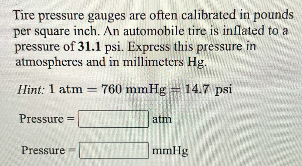 Tire pressure gauges are often calibrated in pounds
per square inch. An automobile tire is inflated to a
pressure of 31.1 psi. Express this pressure in
atmospheres and in millimeters Hg.
Hint: 1 atm = 760 mmHg =14.7 psi
Pressure
atm
Pressure =
mmHg
