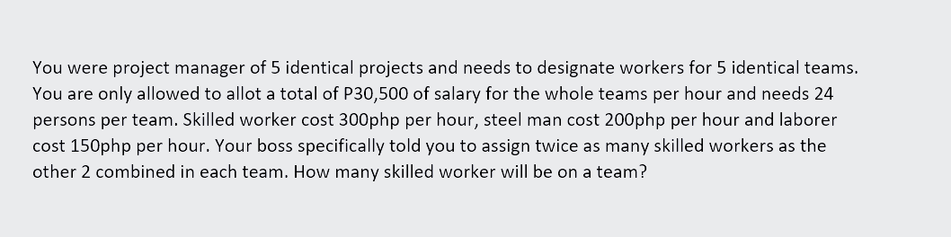 You were project manager of 5 identical projects and needs to designate workers for 5 identical teams.
You are only allowed to allot a total of P30,500 of salary for the whole teams per hour and needs 24
persons per team. Skilled worker cost 300php per hour, steel man cost 200php per hour and laborer
cost 150php per hour. Your boss specifically told you to assign twice as many skilled workers as the
other 2 combined in each team. How many skilled worker will be on a team?
