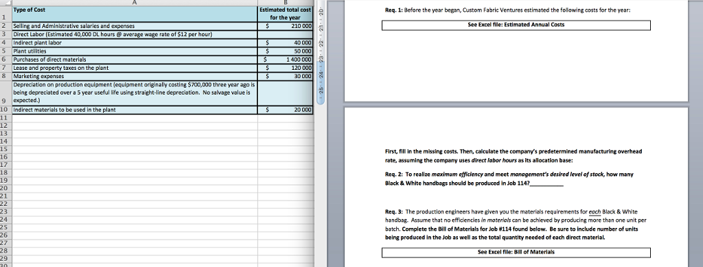 Type of Cost
1
2 Selling and Administrative salaries and expenses
3
Direct Labor (Estimated 40,000 DL hours @ average wage rate of $12 per hour)
4 Indirect plant labor
5 Plant utilities
6 Purchases of direct materials
7 Lease and property taxes on the plant
8 Marketing expenses
Depreciation on production equipment (equipment originally costing $700,000 three year ago is
being depreciated over a 5 year useful life using straight-line depreciation. No salvage value is
9 expected.)
10 Indirect materials to be used in the plant
11
12
13
14
15
16
17
18
19
20
21
22
23
24
25
26
27
28
29
30
Estimated total cost
for the year
S
210 000
$
$
S
$
$
$
$
40 000
50 000
1 400 000
120 000
30 000
20 000
24・・ 23・・ 22・・ 21 20
Req. 1: Before the year began, Custom Fabric Ventures estimated the following costs for the year:
See Excel file: Estimated Annual Costs
First, fill in the missing costs. Then, calculate the company's predetermined manufacturing overhead
rate, assuming the company uses direct labor hours as its allocation base:
Req. 2: To realize maximum efficiency and meet management's desired level of stock, how many
Black & White handbags should be produced in Job 114?__
Req. 3: The production engineers have given you the materials requirements for each Black & White
handbag. Assume that no efficiencies in materials can be achieved by producing more than one unit per
batch. Complete the Bill of Materials for Job # 114 found below. Be sure to include number of units
being produced in the Job as well as the total quantity needed of each direct material.
See Excel file: Bill of Materials