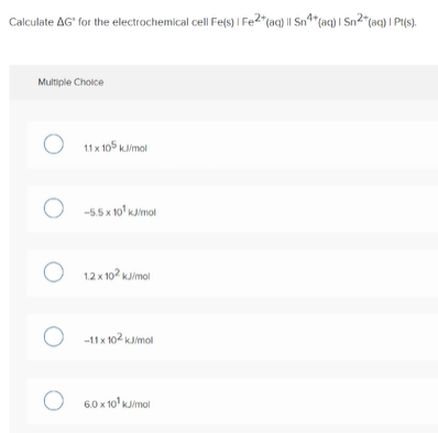 Calculate AG" for the electrochemical cell Fe(s) I Fe2"(aq) || Sn*(aq) I Sn2"(aq) | Pi(s).
Multiple Choice
O 11x 105 kJimol
O -55 x 1o' kaimol
12 x 102 kJimol
-11 x 102 kJimol
O 6.0 x 10' Kimol
