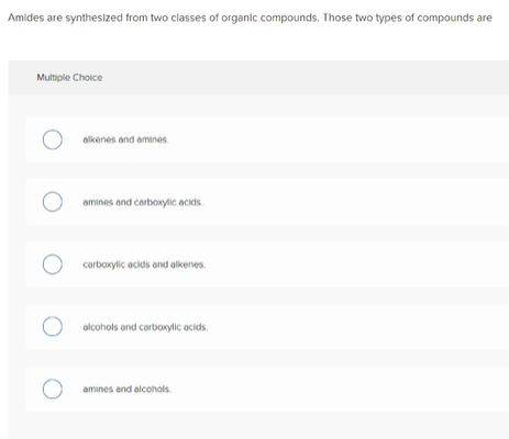 Amides are synthesized from two classes of organic compounds. Those two types of compounds are
Multiple Choice
alkenes and amines.
amines and carboxylic aciis.
corboxylic acids and alkenes.
olcohols and carboxylic acids.
O amines and alcohols.
