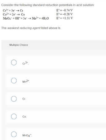 Consider the following standard reduction potentials in acid solution:
Cr*+3e Cr
Co++2e Co
Mno, + 8H*+ Se Ma++ 4H;o
E°=-0.74 V
E°=-0.28 V
E° =+1.51 V
The weakest reducing agent listed above is
Multiple Choice
Mn2
Cr.
Co.
Mno4.
