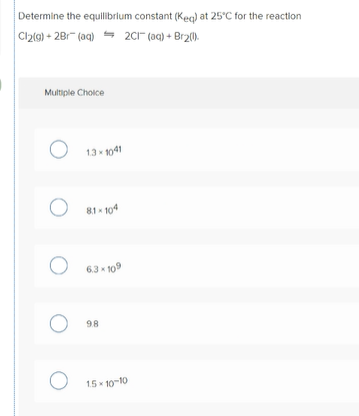 Determine the equilibrium constant (Keg) at 25°C for the reaction
Cl2(9) + 28r (aq) = 2C1" (aq) + Br2().
Multiple Cholce
13 - 1041
81 - 104
63 x 109
98
15 - 10-10
