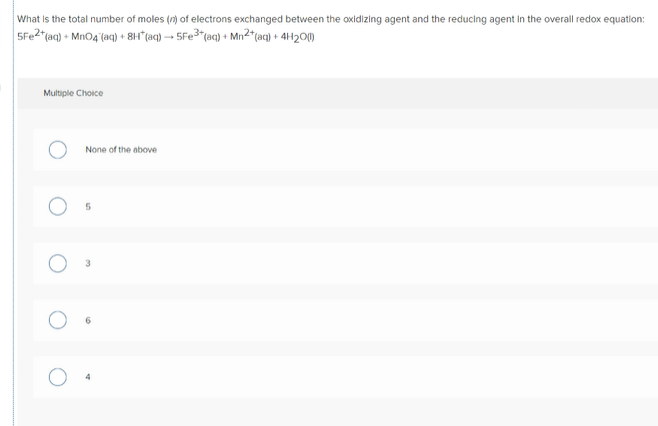 What is the total number of moles (n) of electrons exchanged between the oxidizing agent and the reducing agent in the overall redox equation:
5Fe2"taq) + MnO4 (aq) + 8H*(aq) → 5F23"(aq} + Mn²"(aq} + 4H2O)
Multiple Choice
None of the above

