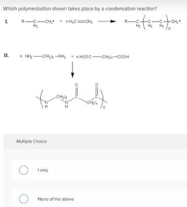 Which polymerization shown takes place by a condensation reaction?
L.
R-C-CH
R-
II.
n NH CH -NH: + H HO0C -(CH-COOH
H
(CH;le
Multiple Choice
I only
None of the above
