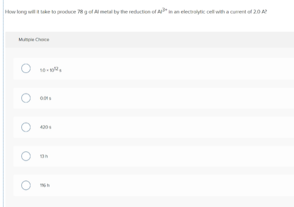 How long will it take to produce 78 g of Al metal by the reduction of Al3+* in an electrolytic cell with a current of 2.0 A?
Multiple Choice
10 - 1012,
0.01s
420 s
13 h
116 h
