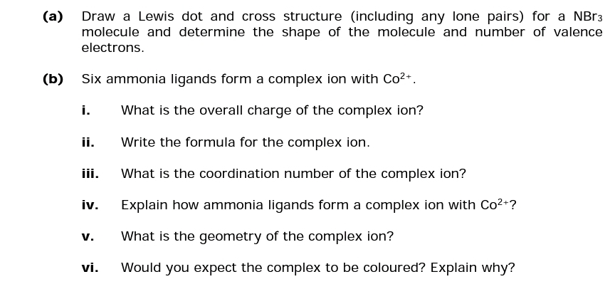 (a) Draw a Lewis dot and cross structure (including any lone pairs) for a NBr3
molecule and determine the shape of the molecule and number of valence
electrons.
(b)
Six ammonia ligands form a complex ion with Co²+.
What is the overall charge of the complex ion?
Write the formula for the complex ion.
What is the coordination number of the complex ion?
Explain how ammonia ligands form a complex ion with Co²+?
What is the geometry of the complex ion?
Would you expect the complex to be coloured? Explain why?
i.
ii.
iii.
iv.
V.
vi.