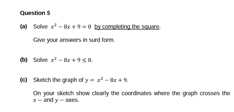 Question 5
(a) Solve x² - 8x + 9 = 0 by completing the square.
Give your answers in surd form.
(b) Solve x² - 8x +9≤ 0.
(c) Sketch the graph of y = x² - 8x + 9.
On your sketch show clearly the coordinates where the graph crosses the
x - and y - axes.