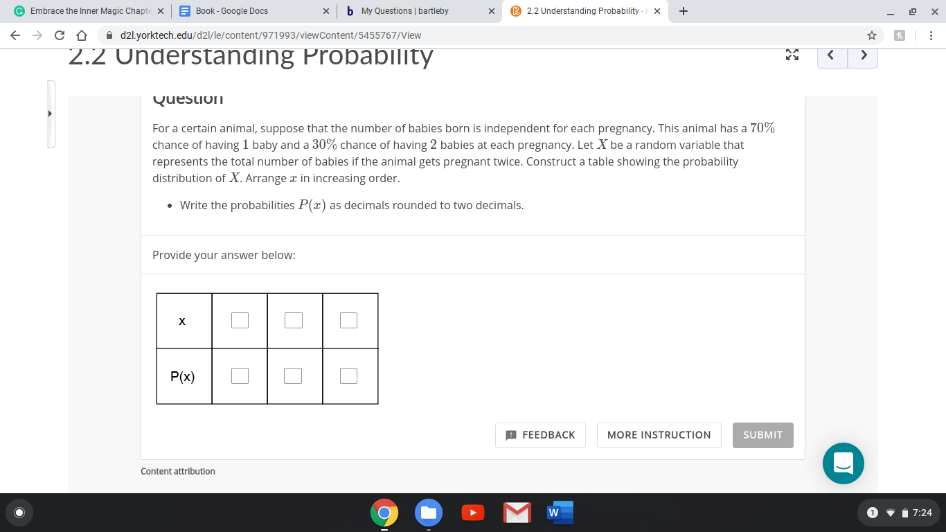 E Book - Google Docs
G Embrace the Inner Magic Chapte x
b My Questions | bartleby
B 2.2 Understanding Probability
A d2l.yorktech.edu/d2l/le/content/971993/viewContent/5455767/View
2.2 Understanding Probability
<.
Question
For a certain animal, suppose that the number of babies born is independent for each pregnancy. This animal has a 70%
chance of having 1 baby and a 30% chance of having 2 babies at each pregnancy. Let X be a random variable that
represents the total number of babies if the animal gets pregnant twice. Construct a table showing the probability
distribution of X. Arrange x in increasing order.
• Write the probabilities P(x) as decimals rounded to two decimals.
Provide your answer below:
х
P(x)
B FEEDBACK
MORE INSTRUCTION
SUBMIT
Content attribution
1
• i 7:24
