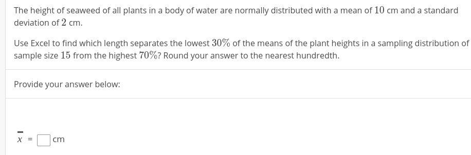 The height of seaweed of all plants in a body of water are normally distributed with a mean of 10 cm
deviation of 2 cm.
and a standard
Use Excel to find which length separates the lowest 30% of the means of the plant heights in a sampling distribution of
sample size 15 from the highest 70%? Round your answer to the nearest hundredth.
Provide your answer below:
