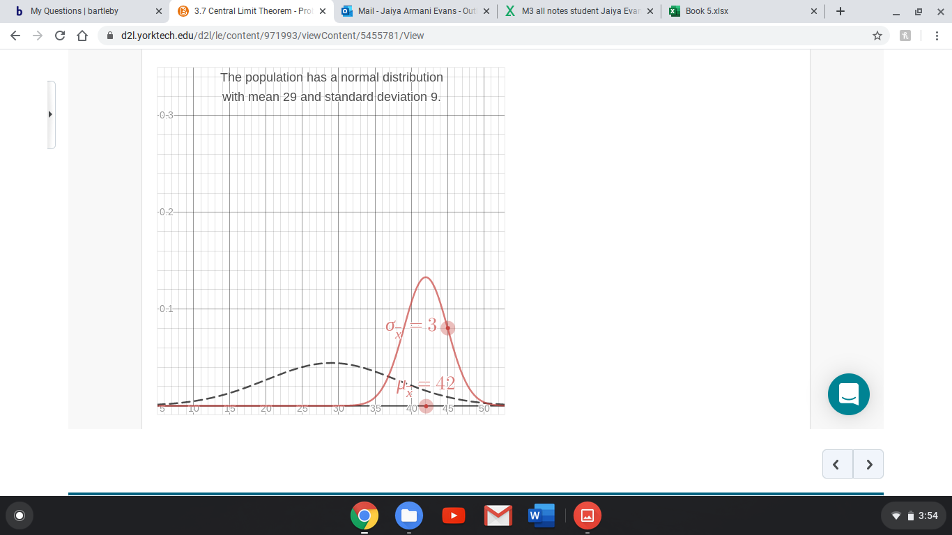 3.7 Central Limit Theorem - Prol
X M3 all notes student Jaiya Evar x
b My Questions | bartleby
O Mail - Jaiya Armani Evans - Ou
Book 5.xlsx
A d2l.yorktech.edu/d2l/le/content/971993/viewContent/5455781/View
The population has a normal distribution
with mean 29 and standard deviation 9.
-0:3
-0-2
-0-1
13.
Vi 3:54
