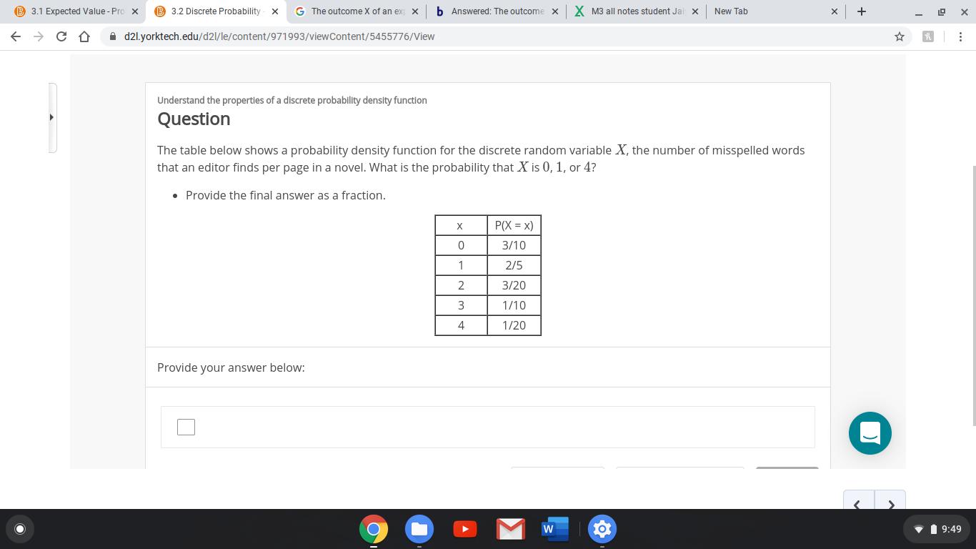 B 3.1 Expected Value - Pro x
B 3.2 Discrete Probability
b Answered: The outcome
X M3 all notes student Jai
G The outcome X of an ex
New Tab
x
x
A d2l.yorktech.edu/d2l/le/content/971993/viewContent/5455776/View
Understand the properties of a discrete probability density function
Question
The table below shows a probability density function for the discrete random variable X, the number of misspelled words
that an editor finds per page in a novel. What is the probability that X is 0, 1, or 4?
• Provide the final answer as a fraction.
P(X = x)
3/10
2/5
3/20
1/10
1/20
Provide your answer below:
V 1 9:49
