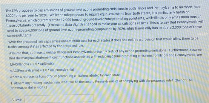 The EPA proposes to cap emissions of ground-level ozone promoting emissions in both Illinois and Pennsylvania to no more than
6000 tons per year by 2026. While the rule proposes to require equal emissions from both states, it is particularly harsh on
Pennsylvania, which currently emits 12,000 tons of ground-level ozone promoting pollutants, while Illinois only emits 8000 tons of
these pollutants presently. (Emissions data slightly changed to make your calculations easier.) This is to say that Pennsylvania will
need to abate 6,000 tons of ground-level ozone-promoting compounds by 2026, while Illinois only has to abate 2,000 tons of these
same pollutants.
While the proposed rule caps emissions (at 6000 tons for each state), it does not include a provision that would allow there to be
trades among states affected by the proposed rule.
Assume that, at present, neither Illinois nor Pennsylvania presently restrict any ozone promoting emissions. Furthermore, assume
that the marginal abatement cost functions associated with reducing ozone-promoting emissions for Illinois and Pennsylvania, are
MAC(Illinois) = 1.5* A(Illinois)
MAC(Pennsylvania) = 1.0 A(Pennsylvania)
where A represents tons of VoC-promoting emissions abated by each state.
1. Absent any trading mechanism, what will be the cost to Pennsylvania of of complying with the proposed rule? (Do not use
commas or dollar signs.)
Answer
