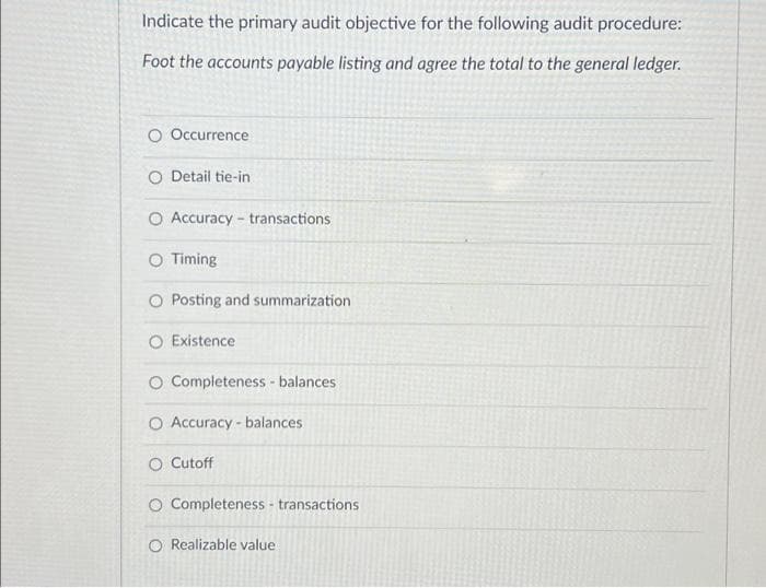 Indicate the primary audit objective for the following audit procedure:
Foot the accounts payable listing and agree the total to the general ledger.
O Occurrence
O Detail tie-in
O Accuracy - transactions
O Timing
O Posting and summarization
O Existence
O Completeness - balances
O Accuracy - balances
O Cutoff
O Completeness - transactions
O Realizable value
