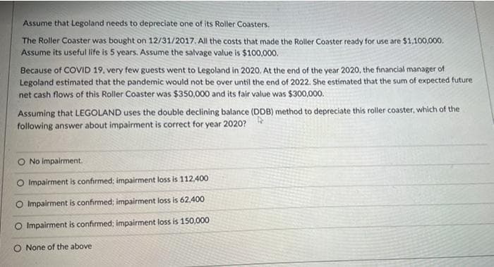 Assume that Legoland needs to depreciate one of its Roller Coasters.
The Roller Coaster was bought on 12/31/2017. All the costs that made the Roller Coaster ready for use are $1,100,000.
Assume its useful life is 5 years. Assume the salvage value is $100,000.
Because of COVID 19. very few guests went to Legoland in 2020. At the end of the year 2020, the financial manager of
Legoland estimated that the pandemic would not be over until the end of 2022. She estimated that the sum of expected future
net cash flows of this Roller Coaster was $350,000 and its fair value was $300,000.
Assuming that LEGOLAND uses the double declining balance (DDB) method to depreciate this roller coaster, which of the
following answer about impairment is correct for year 2020?
O No impairment.
O Impairment is confirmed; impairment loss is 112,400
O Impairment is confirmed; impairment loss is 62,400
O Impairment is confirmed; impairment loss is 150,000
None of the above
