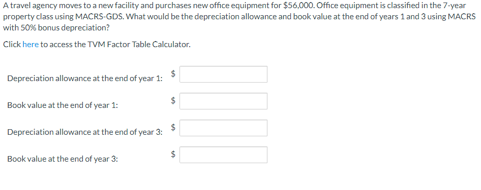 A travel agency moves to a new facility and purchases new office equipment for $56,000. Office equipment is classified in the 7-year
property class using MACRS-GDS. What would be the depreciation allowance and book value at the end of years 1 and 3 using MACRS
with 50% bonus depreciation?
Click here to access the TVM Factor Table Calculator.
$
Depreciation allowance at the end of year 1:
$
Book value at the end of year 1:
Depreciation allowance at the end of year 3:
2$
Book value at the end of year 3:
%24
%24
%24
