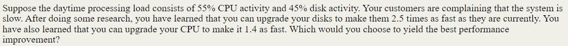 Suppose the daytime processing load consists of 55% CPU activity and 45% disk activity. Your customers are complaining that the system is
slow. After doing some research, you have learned that you can upgrade your disks to make them 2.5 times
have also learned that you can upgrade your CPU to make it 1.4 as fast. Which would you choose to yield the best performance
improvement?
fast as they are currently. You
