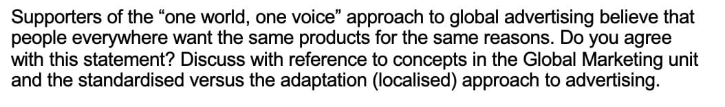 Supporters of the "one world, one voice" approach to global advertising believe that
people everywhere want the same products for the same reasons. Do you agree
with this statement? Discuss with reference to concepts in the Global Marketing unit
and the standardised versus the adaptation (localised) approach to advertising.
