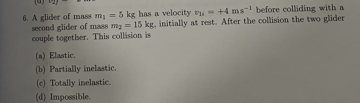 6. A glider of mass m1
5 kg has a velocity vli = +4 ms-1 before colliding with a
second glider of mass m2 = 15 kg, initially at rest. After the collision the two glider
couple together. This collision is
(a) Elastic.
(b) Partially inelastic.
(c) Totally inelastic.
(d) Impossible.
