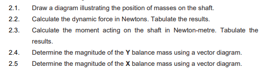 Draw a diagram illustrating the position of masses on the shaft.
2.1.
2.2.
Calculate the dynamic force in Newtons. Tabulate the results.
2.3.
Calculate the moment acting on the shaft in Newton-metre. Tabulate the
results.
2.4.
Determine the magnitude of the Y balance mass using a vector diagram.
2.5
Determine the magnitude of the X balance mass using a vector diagram.
