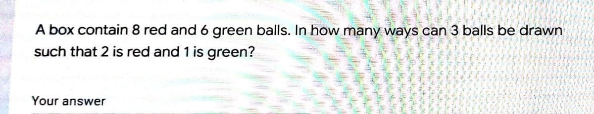 A box contain 8 red and 6 green balls. In how many ways can 3 balls be drawn
such that 2 is red and 1 is green?
Your answer
