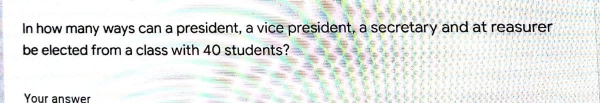 In how many ways can a president, a vice president, a secretary and at reasurer
be elected from a class with 40 students?
Your answer
