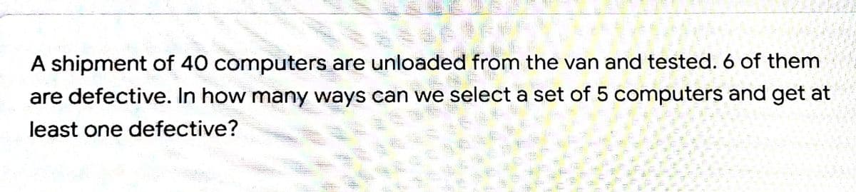 A shipment of 40 computers are unloaded from the van and tested. 6 of them
are defective. In how many ways can we select a set of 5 computers and get at
least one defective?
