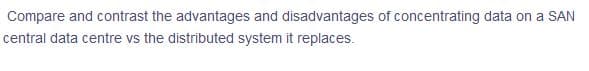 Compare and contrast the advantages and disadvantages of concentrating data on a SAN
central data centre vs the distributed system it replaces.
