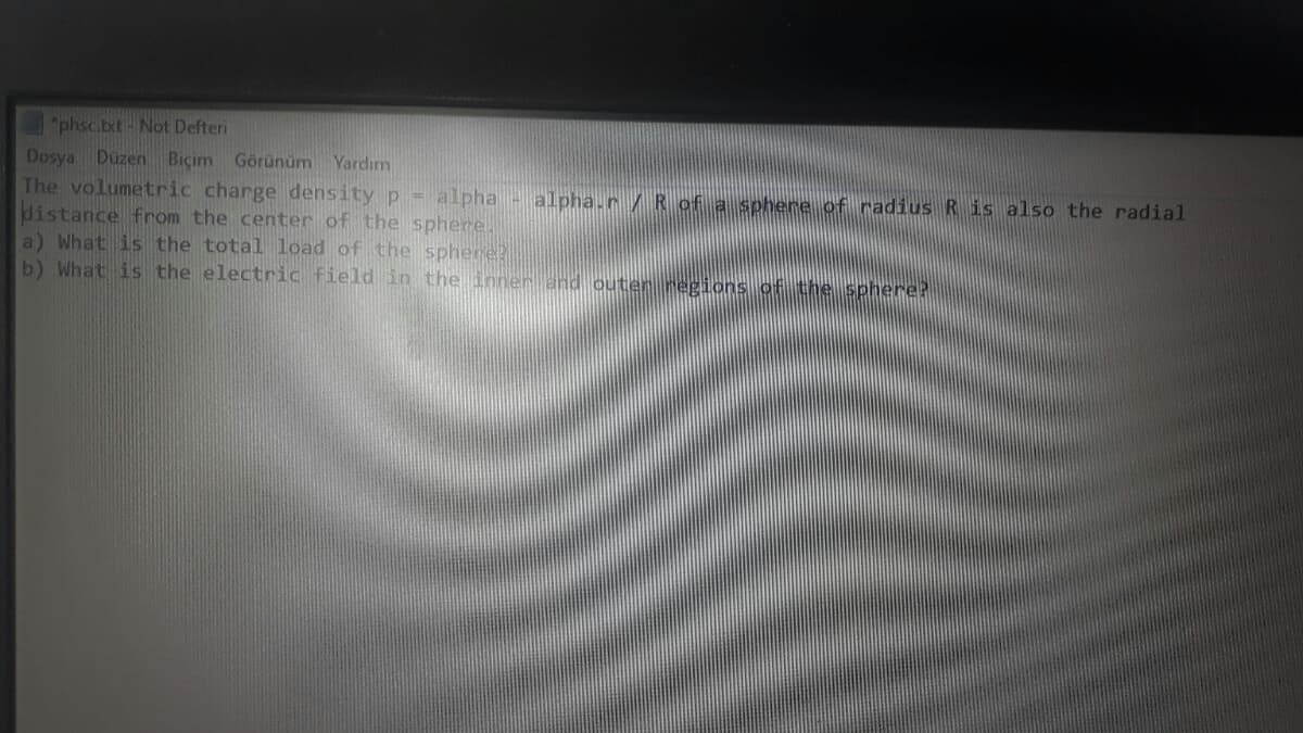 "phsc.bt-Not Defteri
Dosya Düzen Biçim Görünüm Yardım
The volumetric charge density p - alpha - alpha.r/ Rof a sphere of radius R is also the radial
distance from the center of the sphere.
a) What is the total load of the sphere?
b) What is the electric field in the inner and outen negions of the sphere?
