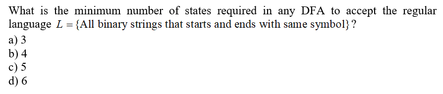 What is the minimum number of states required in any DFA to accept the regular
language L = {All binary strings that starts and ends with same symbol}?
а) 3
b) 4
c) 5
d) 6
