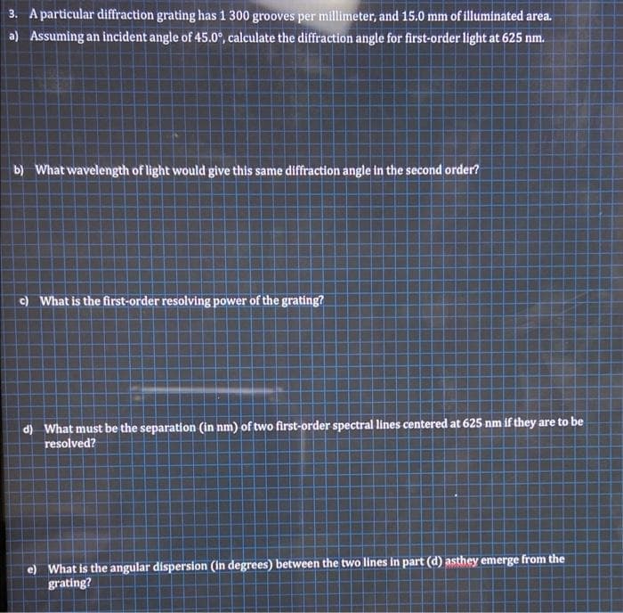 3. A particular diffraction grating has 1 300 grooves per millimeter, and 15.0 mm of illuminated area.
a) Assuming an incident angle of 45.0°, calculate the diffraction angle for first-order light at 625 nm.
b) What wavelength of light would give this same diffraction angle in the second order?
)What is the first-order resolving power of the grating?
d) What must be the separation (in nm) of two first-order spectral lines centered at 625 nm if they are to be
resolved?
e) What is the angular dispersion (in degrees) between the two lines in part (d) asthey emerge from the
grating?
