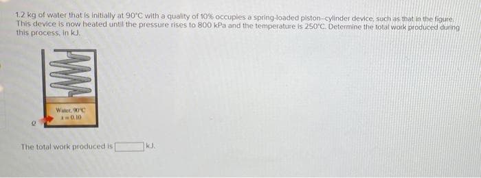 1.2 kg of water that is initially at 90°C with a quality of 10% occupies a spring-loaded piston-cylinder device, such as that in the figure
This device is now heated until the pressure rises to 800 kPa and the temperature is 250'C. Determine the total work produced during
this process, In kJ.
Water, 0C
A0.10
The total work produced is
kJ.
