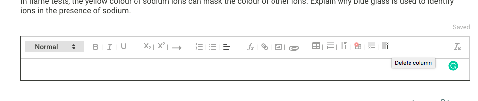 Tiame tests, the yello w colour oT sodium lons can mask the coIour of otner lons. Explain why blue glass is used to ldentity
ions in the presence of sodium.
Saved
Normal
B|I|U
fx | | D
E li
Delete column
